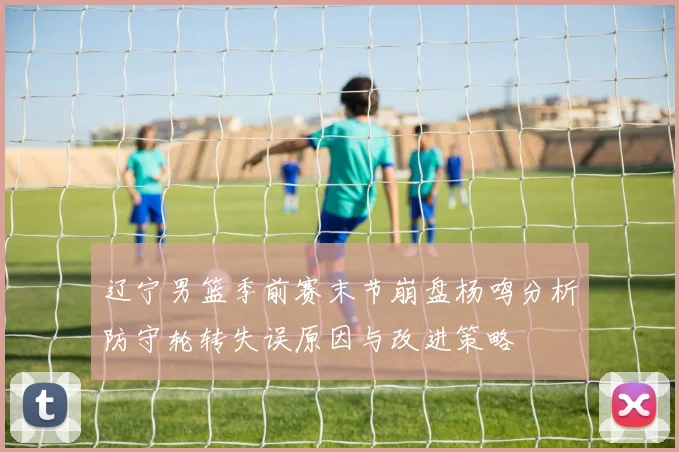 辽宁男篮季前赛末节崩盘杨鸣分析防守轮转失误原因与改进策略